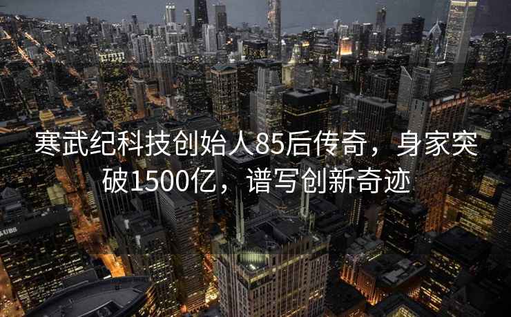 寒武紀科技創(chuàng)始人85后傳奇，身家突破1500億，譜寫創(chuàng)新奇跡