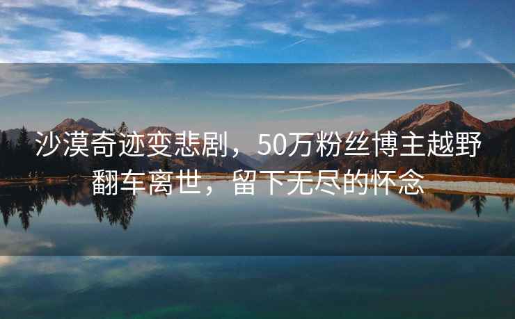 沙漠奇跡變悲劇，50萬粉絲博主越野翻車離世，留下無盡的懷念