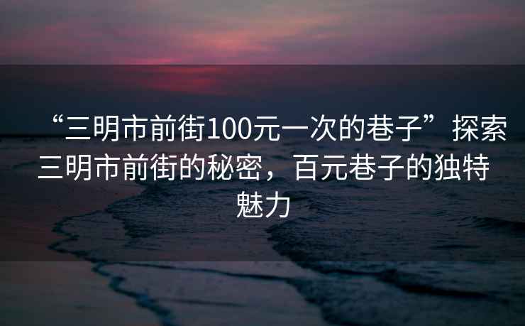 “三明市前街100元一次的巷子”探索三明市前街的秘密，百元巷子的獨(dú)特魅力