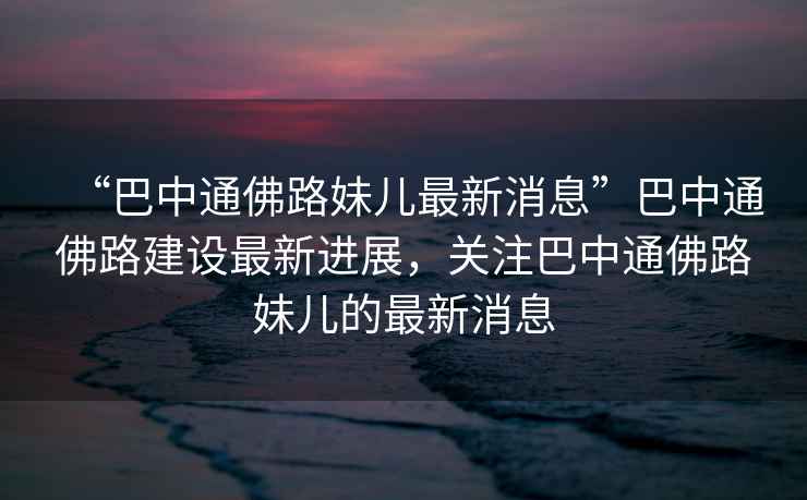 “巴中通佛路妹兒最新消息”巴中通佛路建設(shè)最新進(jìn)展，關(guān)注巴中通佛路妹兒的最新消息