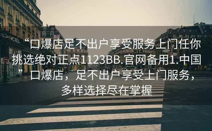 “口爆店足不出戶享受服務(wù)上門任你挑選絕對(duì)正點(diǎn)1123BB.官網(wǎng)備用1.中國”口爆店，足不出戶享受上門服務(wù)，多樣選擇盡在掌握