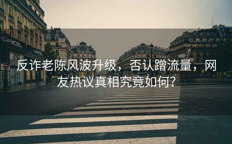 反詐老陳風波升級，否認蹭流量，網(wǎng)友熱議真相究竟如何？