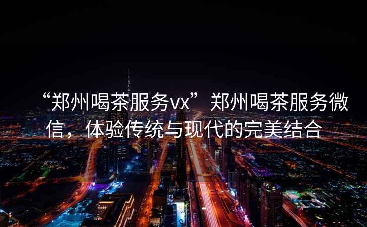 “鄭州喝茶服務vx”鄭州喝茶服務微信，體驗傳統(tǒng)與現代的完美結合