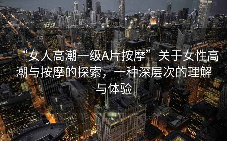 “女人高潮一級(jí)A片按摩”關(guān)于女性高潮與按摩的探索，一種深層次的理解與體驗(yàn)