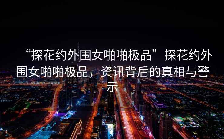 “探花約外圍女啪啪極品”探花約外圍女啪啪極品，資訊背后的真相與警示