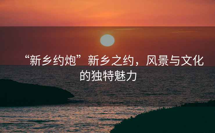 “新鄉(xiāng)約炮”新鄉(xiāng)之約，風(fēng)景與文化的獨特魅力