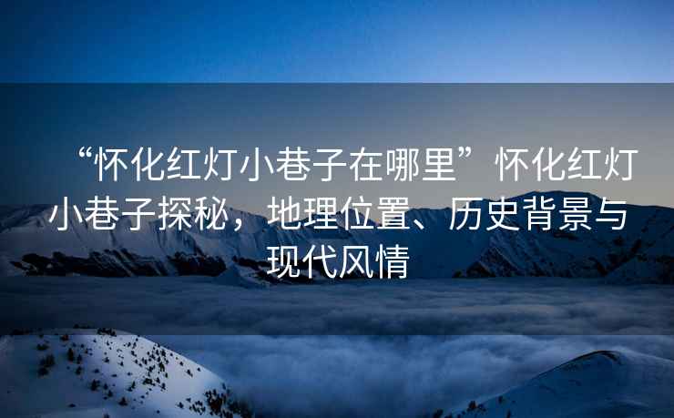 “懷化紅燈小巷子在哪里”懷化紅燈小巷子探秘，地理位置、歷史背景與現(xiàn)代風(fēng)情