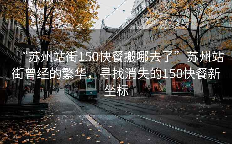 “蘇州站街150快餐搬哪去了”蘇州站街曾經(jīng)的繁華，尋找消失的150快餐新坐標(biāo)