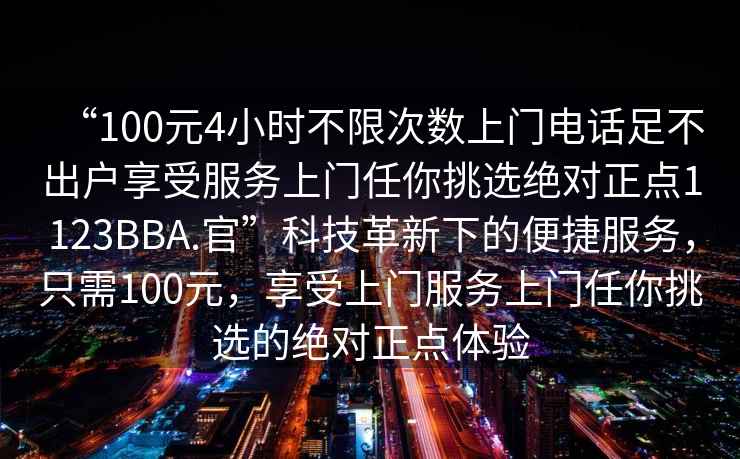 “100元4小時(shí)不限次數(shù)上門電話足不出戶享受服務(wù)上門任你挑選絕對(duì)正點(diǎn)1123BBA.官”科技革新下的便捷服務(wù)，只需100元，享受上門服務(wù)上門任你挑選的絕對(duì)正點(diǎn)體驗(yàn)