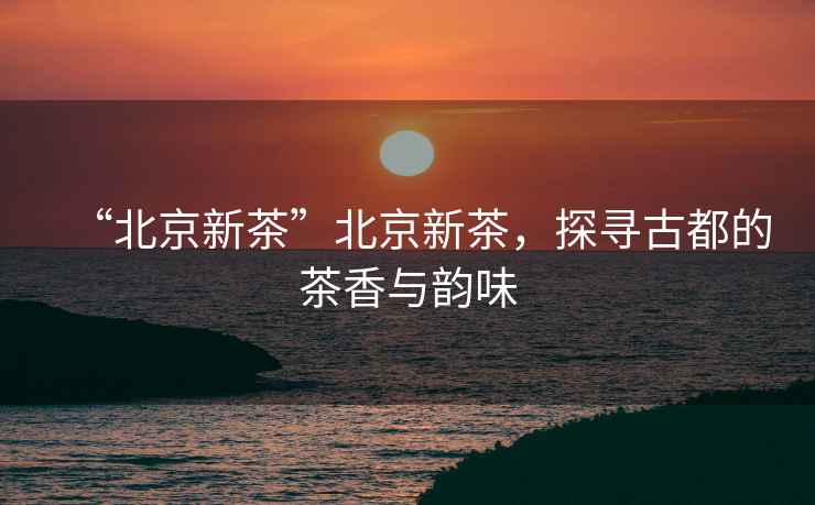 “北京新茶”北京新茶，探尋古都的茶香與韻味