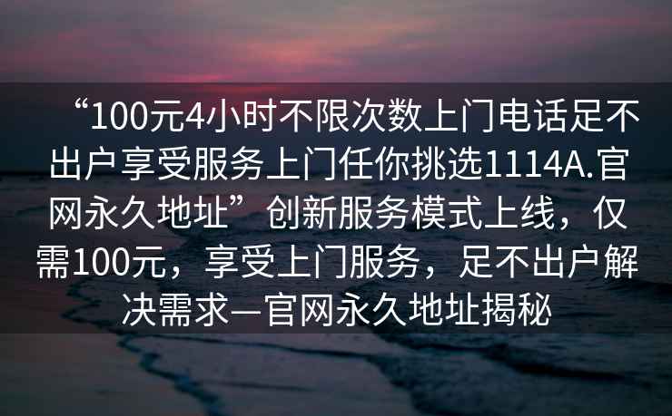 “100元4小時(shí)不限次數(shù)上門電話足不出戶享受服務(wù)上門任你挑選1114A.官網(wǎng)永久地址”創(chuàng)新服務(wù)模式上線，僅需100元，享受上門服務(wù)，足不出戶解決需求—官網(wǎng)永久地址揭秘