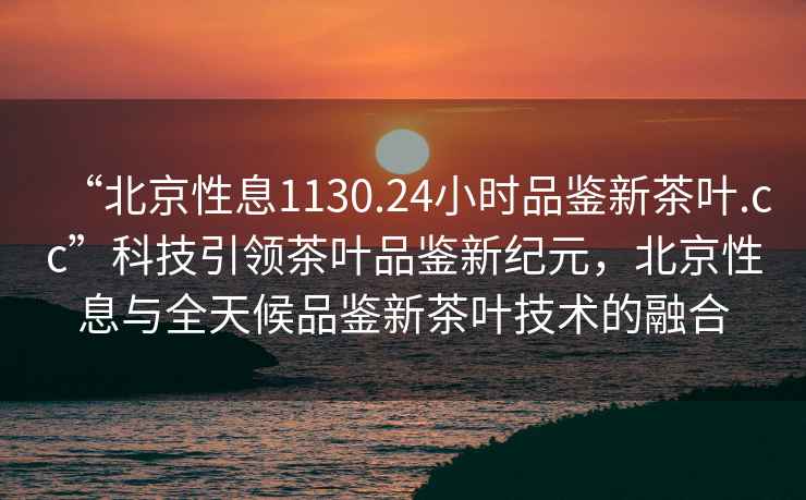 “北京性息1130.24小時品鑒新茶葉.cc”科技引領茶葉品鑒新紀元，北京性息與全天候品鑒新茶葉技術的融合