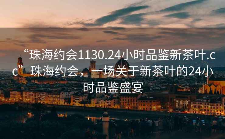 “珠海約會1130.24小時品鑒新茶葉.cc”珠海約會，一場關(guān)于新茶葉的24小時品鑒盛宴