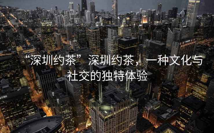 “深圳約茶”深圳約茶，一種文化與社交的獨(dú)特體驗(yàn)