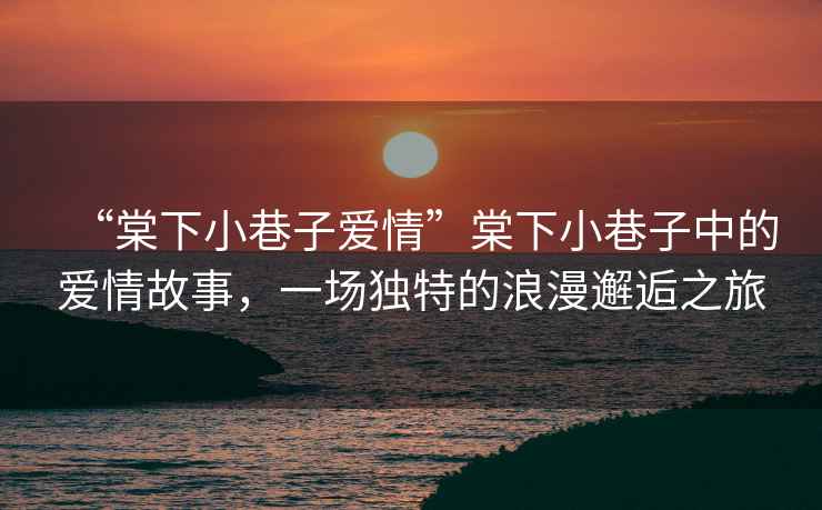 “棠下小巷子愛情”棠下小巷子中的愛情故事，一場獨特的浪漫邂逅之旅