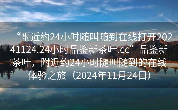 “附近約24小時(shí)隨叫隨到在線打開20241124.24小時(shí)品鑒新茶葉.cc”品鑒新茶葉，附近約24小時(shí)隨叫隨到的在線體驗(yàn)之旅（2024年11月24日）