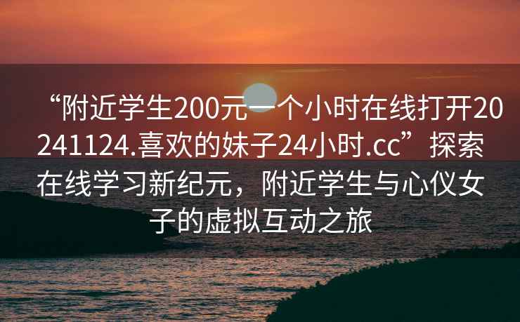 “附近學(xué)生200元一個(gè)小時(shí)在線打開20241124.喜歡的妹子24小時(shí).cc”探索在線學(xué)習(xí)新紀(jì)元，附近學(xué)生與心儀女子的虛擬互動(dòng)之旅