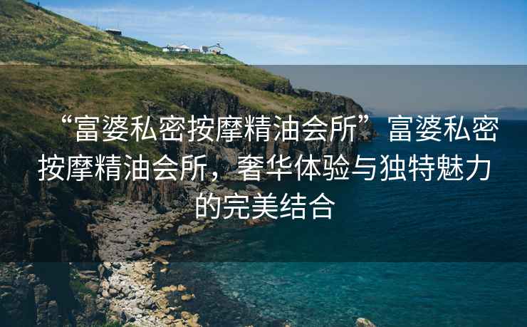 “富婆私密按摩精油會(huì)所”富婆私密按摩精油會(huì)所，奢華體驗(yàn)與獨(dú)特魅力的完美結(jié)合