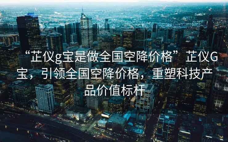 “芷儀g寶是做全國空降價格”芷儀G寶，引領全國空降價格，重塑科技產(chǎn)品價值標桿