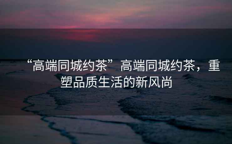 “高端同城約茶”高端同城約茶，重塑品質(zhì)生活的新風(fēng)尚