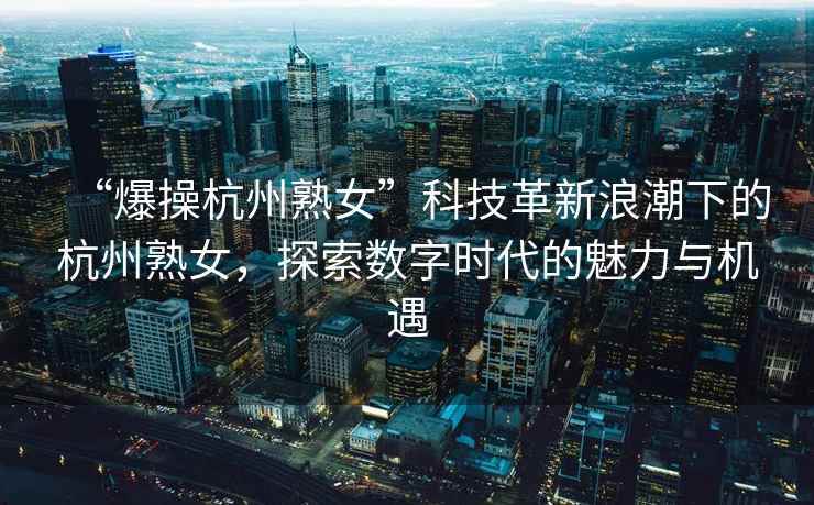 “爆操杭州熟女”科技革新浪潮下的杭州熟女，探索數(shù)字時代的魅力與機遇