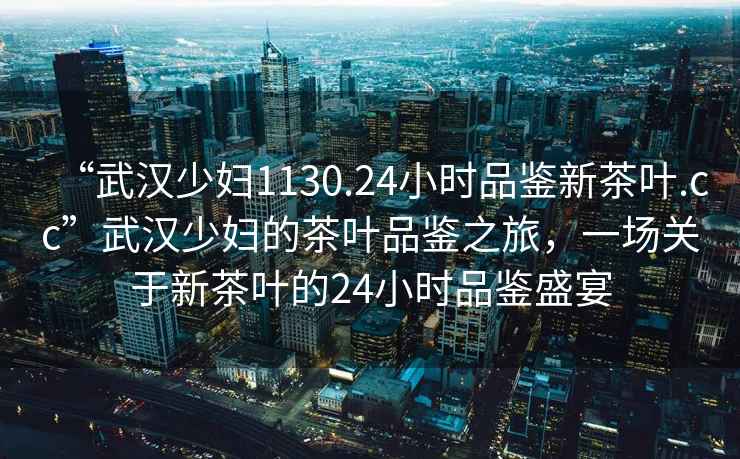 “武漢少婦1130.24小時(shí)品鑒新茶葉.cc”武漢少婦的茶葉品鑒之旅，一場(chǎng)關(guān)于新茶葉的24小時(shí)品鑒盛宴
