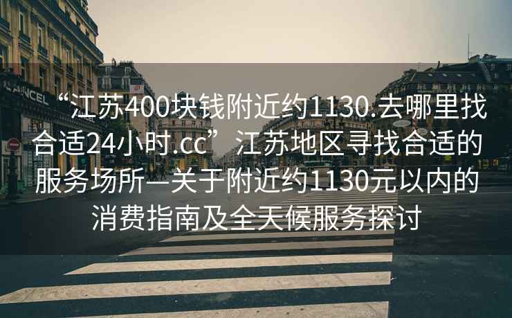 “江蘇400塊錢附近約1130.去哪里找合適24小時(shí).cc”江蘇地區(qū)尋找合適的服務(wù)場(chǎng)所—關(guān)于附近約1130元以內(nèi)的消費(fèi)指南及全天候服務(wù)探討