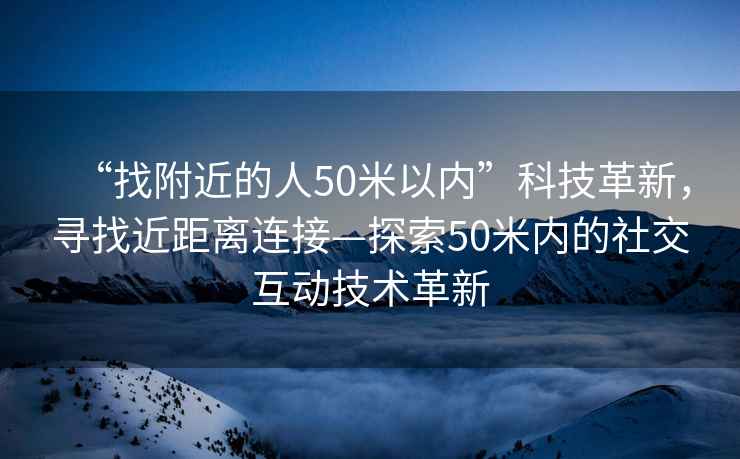 “找附近的人50米以內(nèi)”科技革新，尋找近距離連接—探索50米內(nèi)的社交互動技術(shù)革新