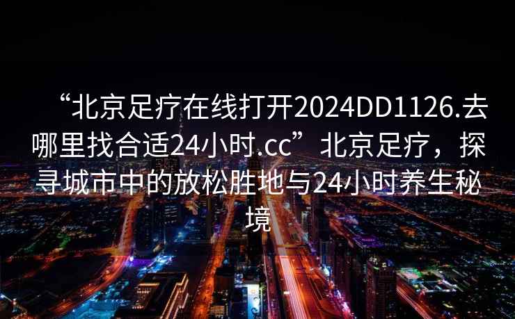 “北京足療在線打開2024DD1126.去哪里找合適24小時(shí).cc”北京足療，探尋城市中的放松勝地與24小時(shí)養(yǎng)生秘境