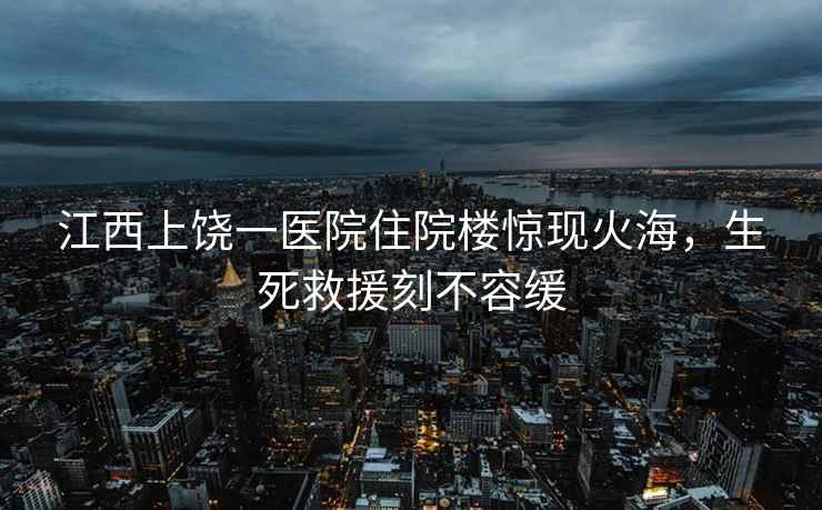 江西上饒一醫(yī)院住院樓驚現(xiàn)火海，生死救援刻不容緩