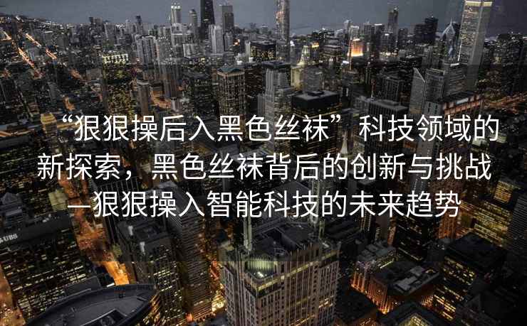 “狠狠操后入黑色絲襪”科技領(lǐng)域的新探索，黑色絲襪背后的創(chuàng)新與挑戰(zhàn)—狠狠操入智能科技的未來趨勢