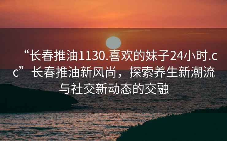 “長春推油1130.喜歡的妹子24小時.cc”長春推油新風尚，探索養(yǎng)生新潮流與社交新動態(tài)的交融