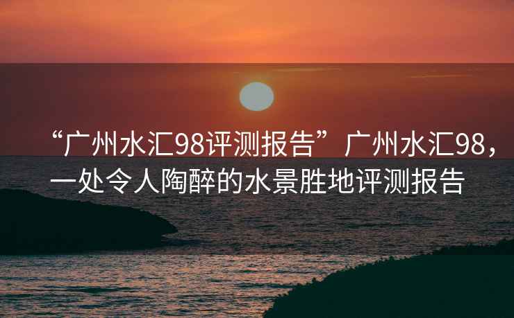 “廣州水匯98評測報告”廣州水匯98，一處令人陶醉的水景勝地評測報告