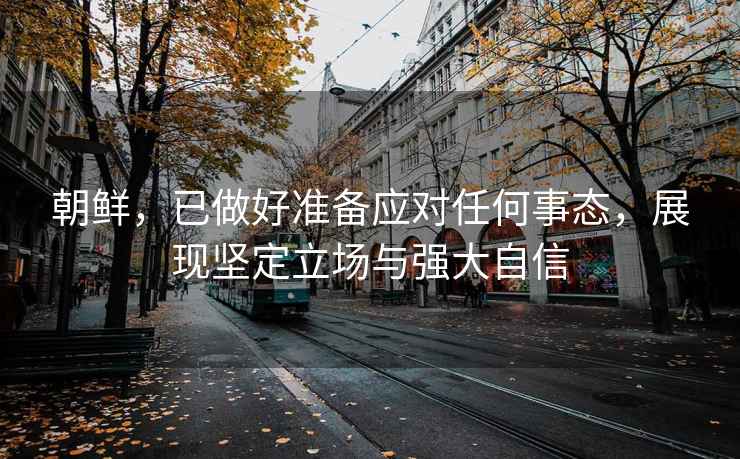 朝鮮，已做好準(zhǔn)備應(yīng)對(duì)任何事態(tài)，展現(xiàn)堅(jiān)定立場(chǎng)與強(qiáng)大自信