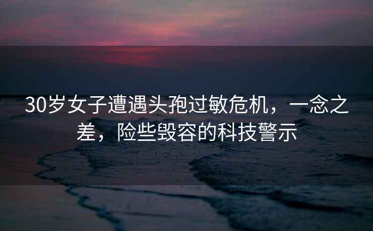 30歲女子遭遇頭孢過敏危機(jī)，一念之差，險(xiǎn)些毀容的科技警示