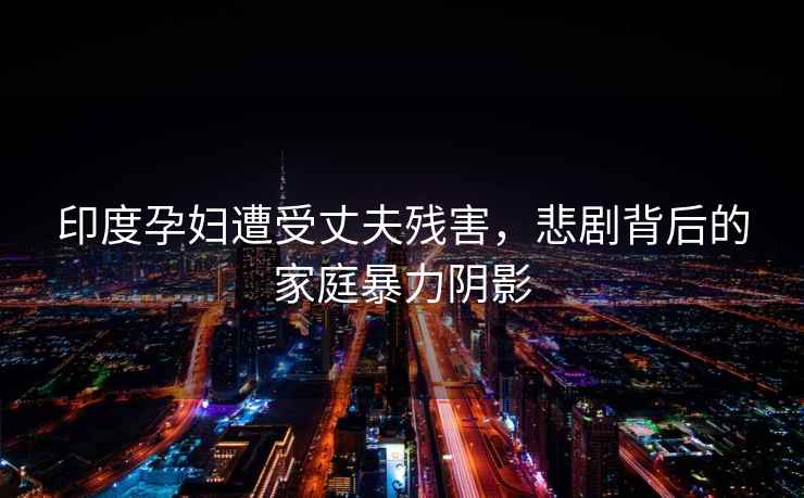 印度孕婦遭受丈夫殘害，悲劇背后的家庭暴力陰影