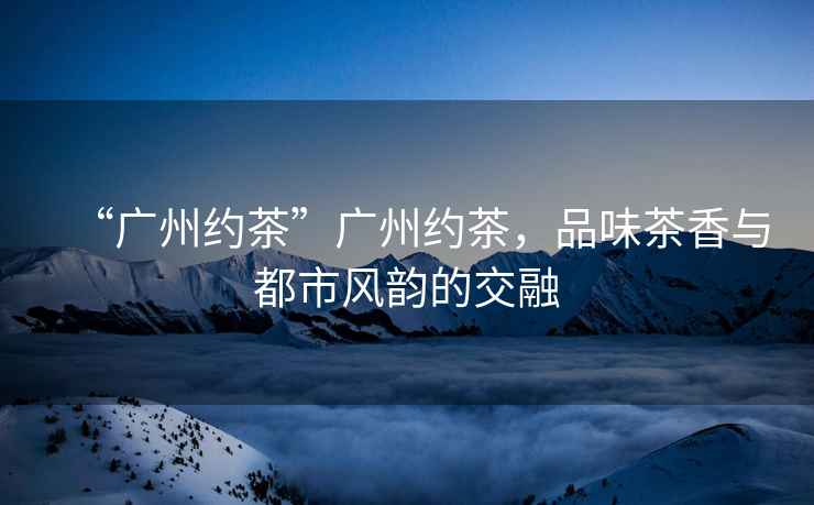 “廣州約茶”廣州約茶，品味茶香與都市風(fēng)韻的交融