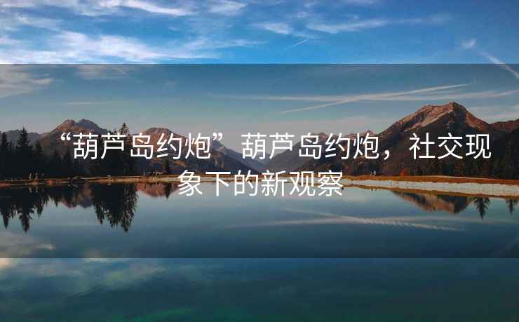 “葫蘆島約炮”葫蘆島約炮，社交現(xiàn)象下的新觀察