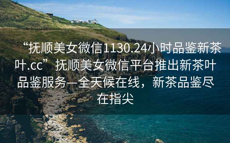 “撫順美女微信1130.24小時(shí)品鑒新茶葉.cc”撫順美女微信平臺推出新茶葉品鑒服務(wù)—全天候在線，新茶品鑒盡在指尖