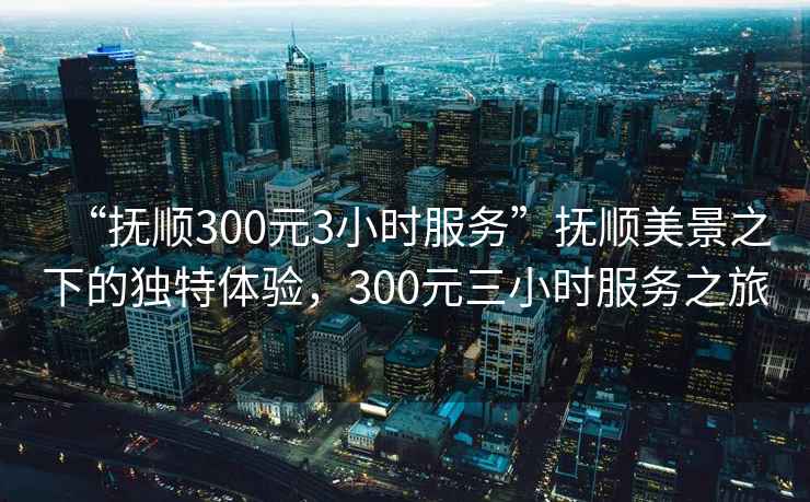 “撫順300元3小時服務”撫順美景之下的獨特體驗，300元三小時服務之旅