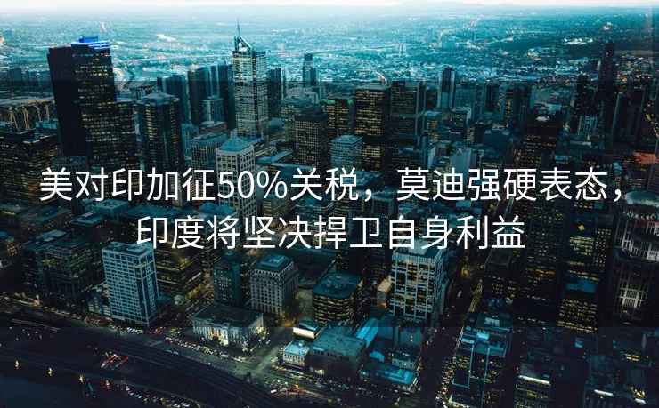 美對(duì)印加征50%關(guān)稅，莫迪強(qiáng)硬表態(tài)，印度將堅(jiān)決捍衛(wèi)自身利益