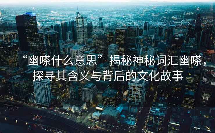 “幽嗏什么意思”揭秘神秘詞匯幽嗏，探尋其含義與背后的文化故事