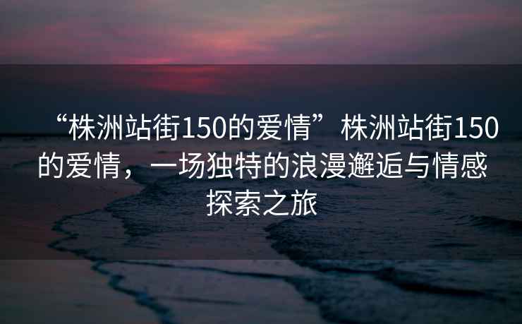 “株洲站街150的愛情”株洲站街150的愛情，一場獨特的浪漫邂逅與情感探索之旅