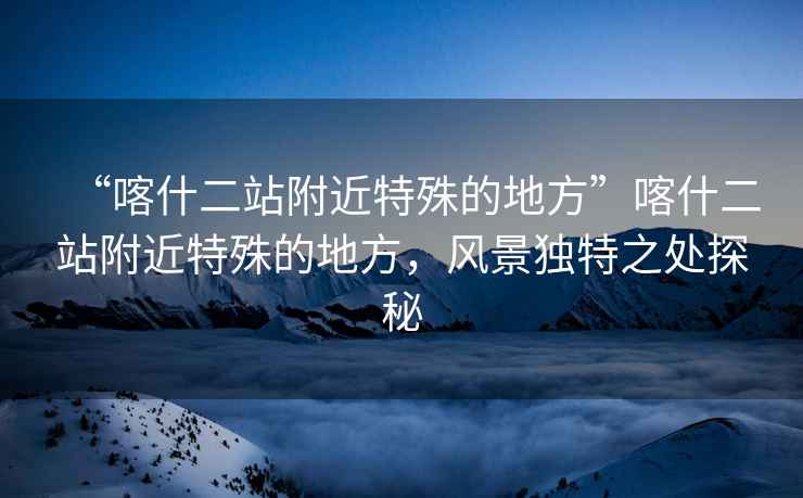 “喀什二站附近特殊的地方”喀什二站附近特殊的地方，風(fēng)景獨特之處探秘