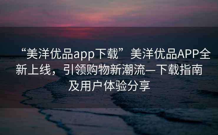 “美洋優(yōu)品app下載”美洋優(yōu)品APP全新上線，引領(lǐng)購(gòu)物新潮流—下載指南及用戶體驗(yàn)分享