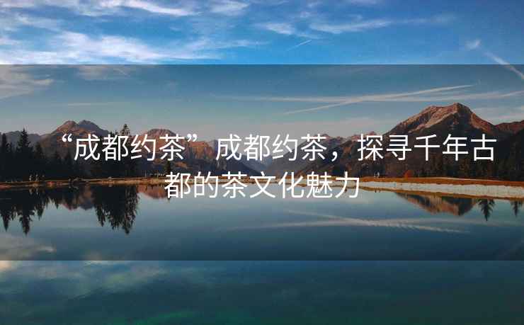 “成都約茶”成都約茶，探尋千年古都的茶文化魅力