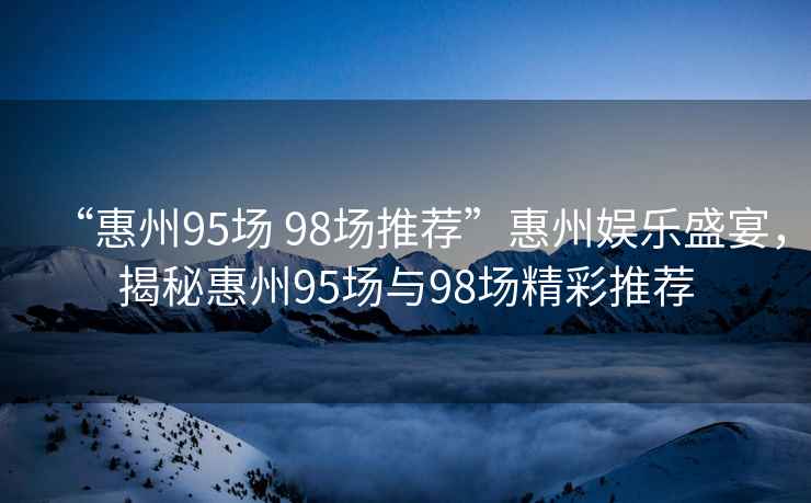 “惠州95場(chǎng) 98場(chǎng)推薦”惠州娛樂盛宴，揭秘惠州95場(chǎng)與98場(chǎng)精彩推薦