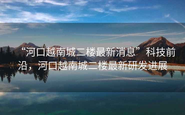 “河口越南城二樓最新消息”科技前沿，河口越南城二樓最新研發(fā)進(jìn)展