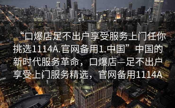 “口爆店足不出戶享受服務(wù)上門任你挑選1114A.官網(wǎng)備用1.中國”中國的新時代服務(wù)革命，口爆店—足不出戶享受上門服務(wù)精選，官網(wǎng)備用1114A