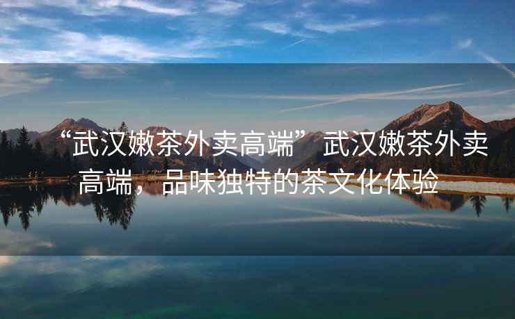 “武漢嫩茶外賣高端”武漢嫩茶外賣高端，品味獨特的茶文化體驗